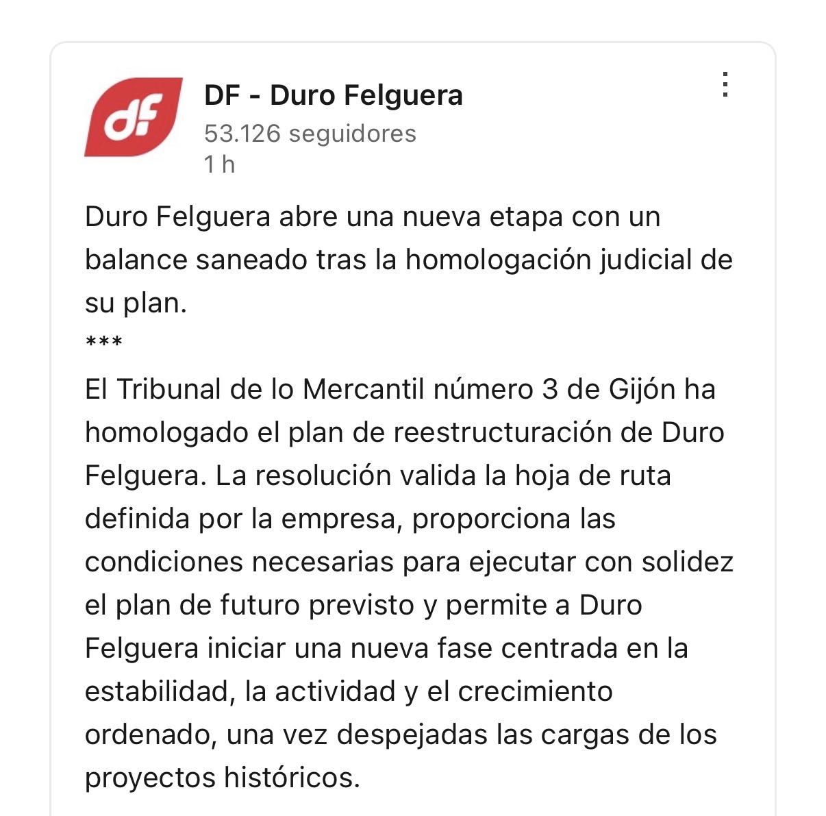 of DF - Duro Felguera
53.126 seguidores
1 h Duro Felguera abre una nueva etapa con un balance saneado tras la homologación judicial de
su plan.
*** El Tribunal de lo Mercantil número 3 de Gijón ha homologado el plan de reestructuración de Duro Felguera. La resolución valida la hoja de ruta definida por la empresa, proporciona las condiciones necesarias para ejecutar con solidez el plan de futuro previsto y permite a Duro Felguera iniciar una nueva fase centrada en la estabilidad, la actividad y el crecimiento ordenado, una vez despejadas las cargas de los
proyectos históricos.