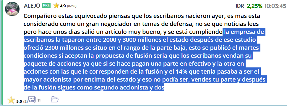 Claro, pero es que, según la publicación de El Confidencial, después de que Escribano venda todo su paquete, Moncloa le ha dicho a De Los Mozos que retire la fusión y que le diga a Escribano que no va a haber fusión.
Eso no tiene sentido, después de hacerle vender el paquete de acciones Escribano. En mi opinión Escribano ha pedido mas de 2300 millones, y Moncloa le ha dicho, te dijimos que si vendías las acciones, habría fusión, pero ahora que has vendido, donde dije digo, digo Diego, y ahora no está claro que haya fusión si no bajas el precio. Y ojito, que tengo a Santa Barbara y te puedes quedar fuera de los contratos del gobierno.
Esa es mi opinión de lo que está pasando.
