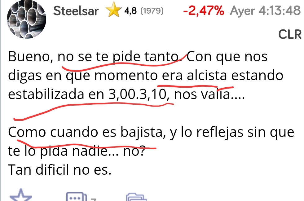 A ver que este comentario está lleno de errores,
No se me pide tanto? Quienes sois para pedirme nada y menos cuando se me insultaron?
ERA ALCISTA Estando estabilizada en 3,00.3.10 ?madre mía......
Ni era alcista ni estaba estabiliza en eses precios ,pero como se puede afirmar algo así??
COMO CUANDO ES BAJISTA, .... es bajista , ES!!
Después dejaré at explicando xq todas estas burradas no son ciertas ,es de AT básico, simple y sencillo
Pero dejaré el AT en privado, así a los que ignoro no podrán verlo,al que le interese se pasa por mi perfil