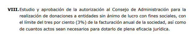 VIII.Estudio y aprobación de la autorización al Consejo de Administración para la realización de donaciones a entidades sin ánimo de lucro con fines sociales, con el límite del tres por ciento (3%) de la facturación anual de la sociedad, así como de cuantos actos sean necesarios para dotarlo de plena eficacia jurídica.
