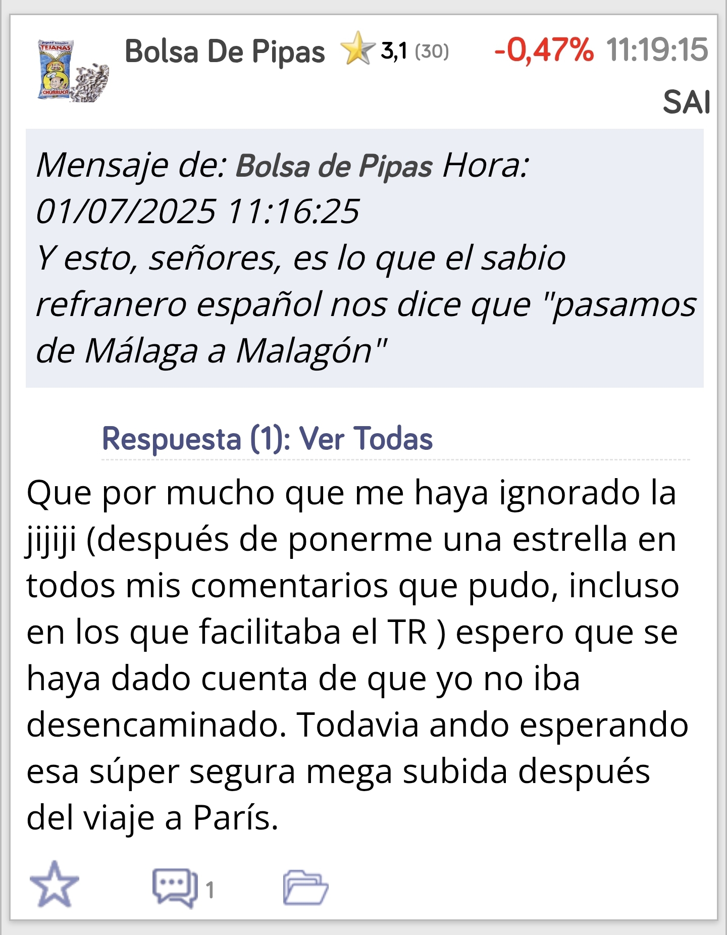 Chico no sé que problemas tienes conmigo desde que entraste en este foro con el nick Bolsa de pipas no paras de meterte conmigo, aparte de la sarta de mentiras que dices de mí, te pongo estrellas negativas cada vez que me nombras como ahora mismo estás haciendo, la verdad no entiendo a los que entran en los foros a meterse con los demás, lo que yo dijera de París está en mis comentarios, y no dije nada de lo que insinuas cada vez que me nombras , digo lo que pienso en cada momento y no me caso con nadie ni con ninguna acción, no paraste de insistir e insinuar como haces siempre que trabajo para alguien, trabajo para mí para la rentabilidad de mis inversiones, deja de nombrarme y céntrate en tu vida.