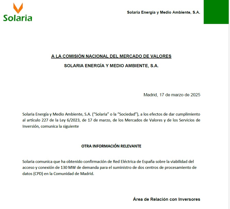 Solaria Energía y Medio Ambiente, S.A. (“Solaria” o la “Sociedad”), a los efectos de dar cumplimiento al artículo 227 de la Ley 6/2023, de 17 de marzo, de los Mercados de Valores y de los Servicios de Inversión, comunica la siguiente OTRA INFORMACIÓN RELEVANTE Solaria comunica que ha obtenido confirmación de Red Eléctrica de España sobre la viabilidad del acceso y conexión de 130 MW de demanda para el suministro de dos centros de procesamiento de datos (CPD) en la Comunidad de Madrid. Área de Relación con Inversores