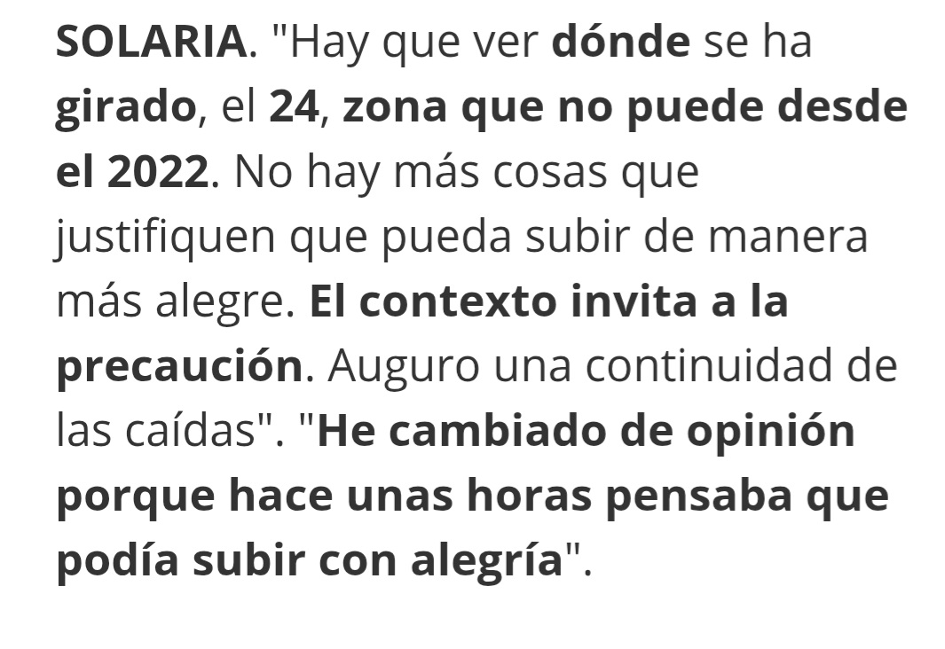 Lo que el analista del MORO, el mismo que no hace mucho decía que era compra, ahora dice que es venta y que no veía a solaria pasando el 24 y mirar unos dias después de lo comentado como esta solaria rompiendo el 24 y manteniendo por encima y no solo eso si no que se está preparando para romper el 25 asi, que no dejarse llevar por los analistas muchos van a su propio interés la mejor intuición es la que uno mismo tiene asi que hacer lo que vosotros penséis no lo que os digan los demás. Que lo que os jugáis es vuestro dinero.